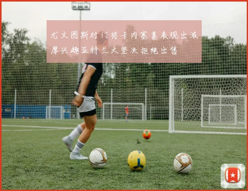 尤文图斯对门将卡内塞基表现出浓厚兴趣亚特兰大坚决拒绝出售