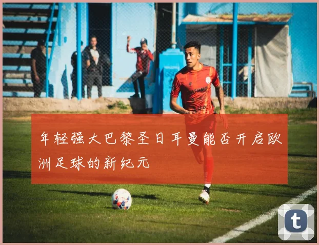 年轻强大巴黎圣日耳曼能否开启欧洲足球的新纪元