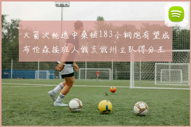 火箭次轮选中桑顿183小钢炮有望成布伦森接班人俄亥俄州立队得分王荣耀加身