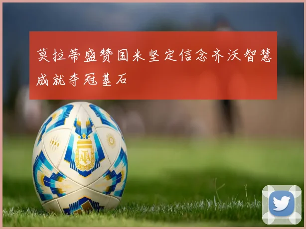 莫拉蒂盛赞国米坚定信念齐沃智慧成就夺冠基石