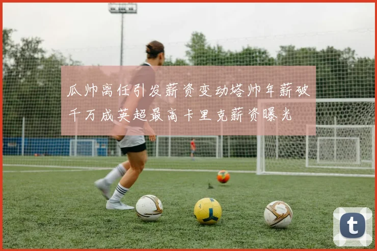 瓜帅离任引发薪资变动塔帅年薪破千万成英超最高卡里克薪资曝光