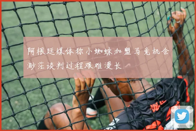 阿根廷媒体称小蜘蛛加盟马竞机会渺茫谈判过程艰难漫长