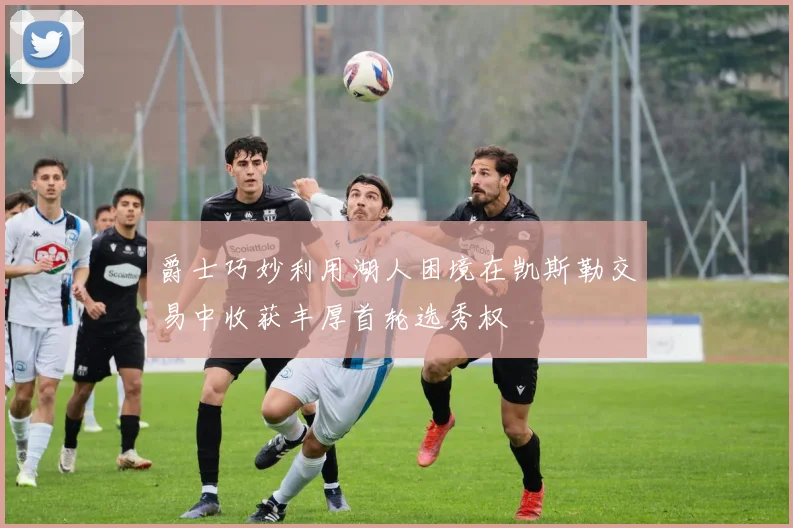 爵士巧妙利用湖人困境在凯斯勒交易中收获丰厚首轮选秀权