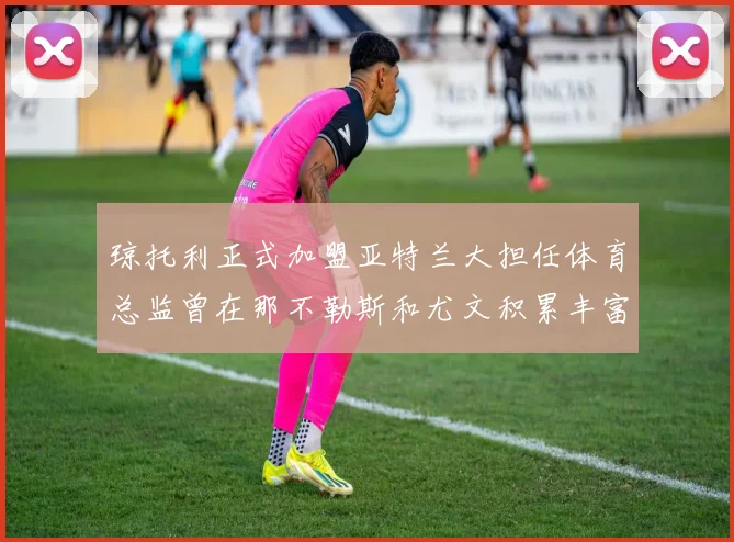 琼托利正式加盟亚特兰大担任体育总监曾在那不勒斯和尤文积累丰富经验