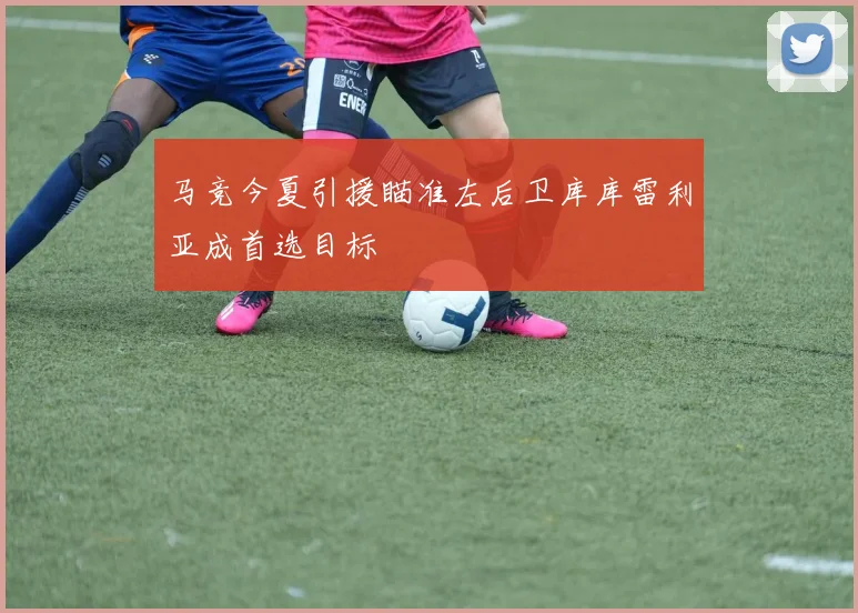 马竞今夏引援瞄准左后卫库库雷利亚成首选目标