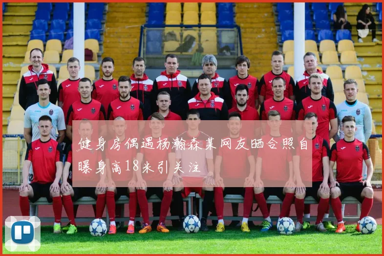 健身房偶遇杨瀚森某网友晒合照自曝身高18米引关注
