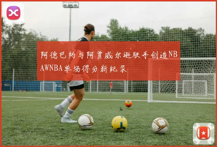 阿德巴约与阿贾威尔逊联手创造NBAWNBA单场得分新纪录