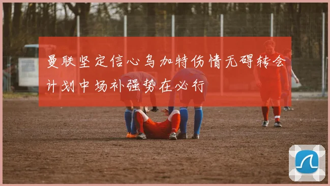 曼联坚定信心乌加特伤情无碍转会计划中场补强势在必行
