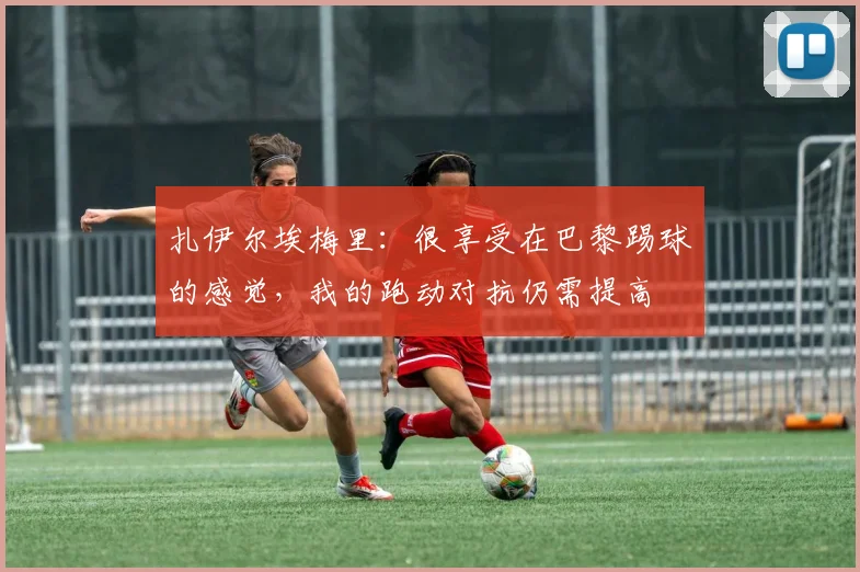 扎伊尔埃梅里：很享受在巴黎踢球的感觉，我的跑动对抗仍需提高