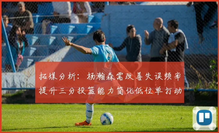 拓媒分析：杨瀚森需改善失误频率提升三分投篮能力简化低位单打动作