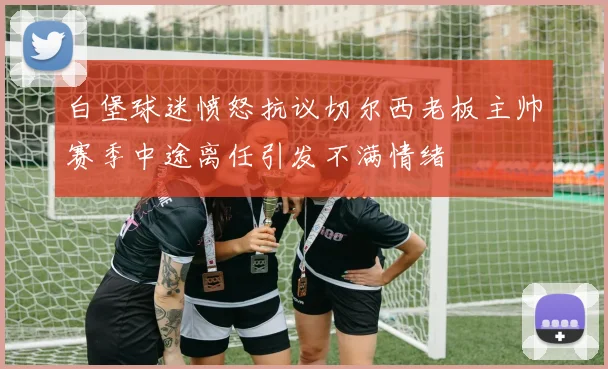 白堡球迷愤怒抗议切尔西老板主帅赛季中途离任引发不满情绪