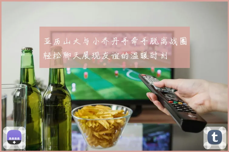 亚历山大与小乔丹手牵手脱离战圈轻松聊天展现友谊的温暖时刻
