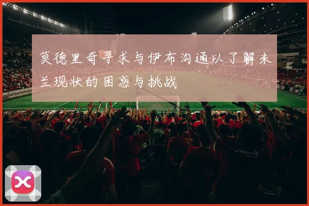 莫德里奇寻求与伊布沟通以了解米兰现状的困惑与挑战
